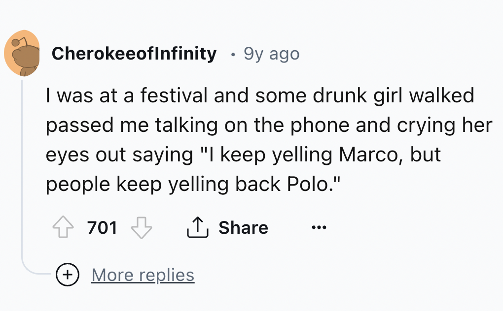number - CherokeeofInfinity 9y ago I was at a festival and some drunk girl walked passed me talking on the phone and crying her eyes out saying "I keep yelling Marco, but people keep yelling back Polo." 701 More replies